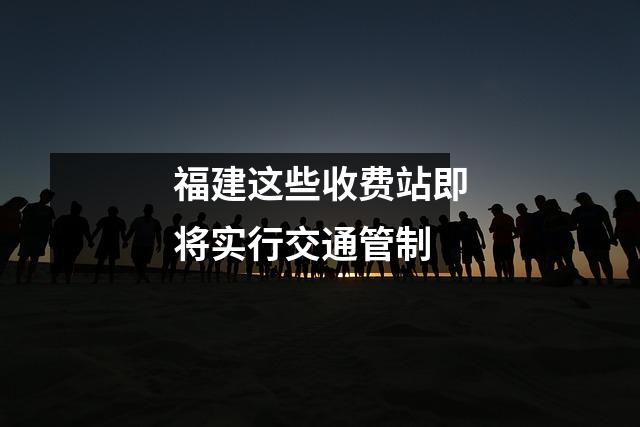 福建这些收费站即将实行交通管制