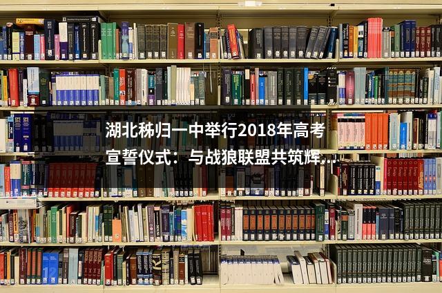 湖北秭归一中举行2018年高考宣誓仪式:与战狼联盟共筑辉煌之师!