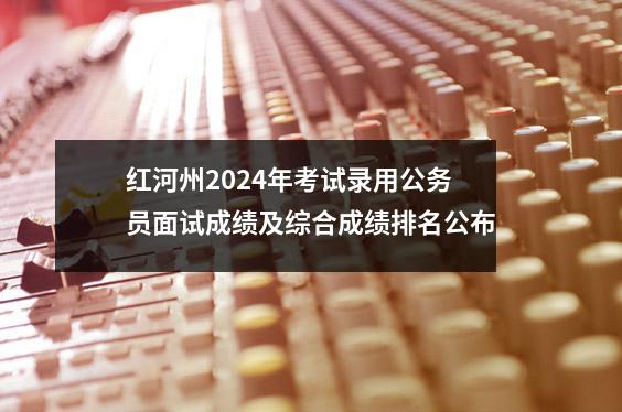 红河州2024年考试录用公务员面试成绩及综合成绩排名公布