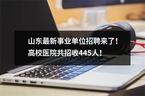 山东最新事业单位招聘来了!高校医院共招收445人!