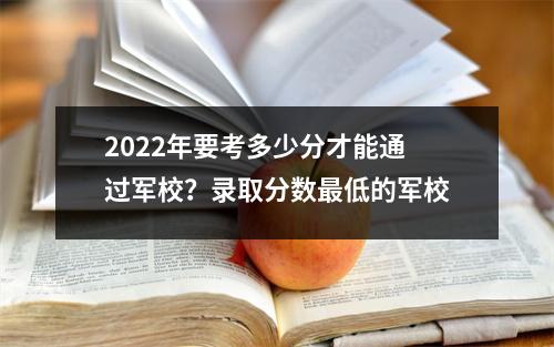2022年要考多少分才能通过军校?录取分数最低的军校