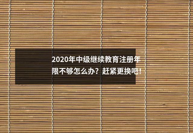 2020年中级继续教育注册年限不够怎么办?赶紧更换吧!