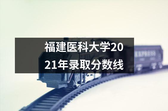 福建医科大学2021年录取分数线