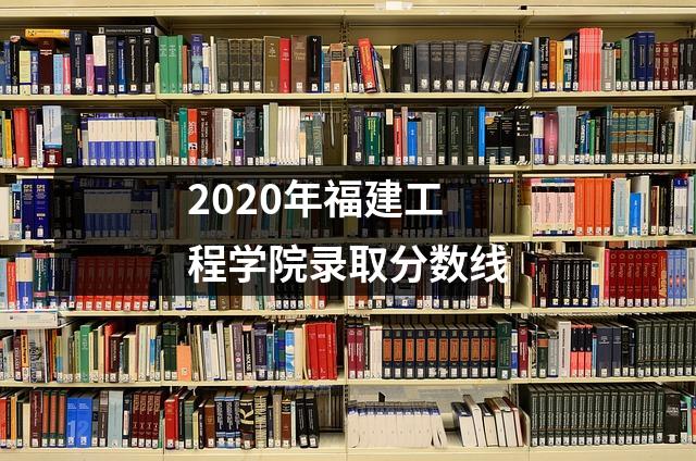 2020年福建工程学院录取分数线