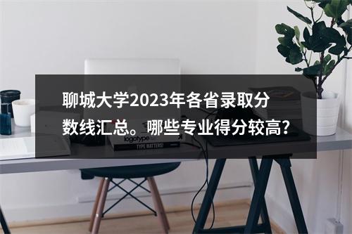 聊城大学2023年各省录取分数线汇总。哪些专业得分较高?