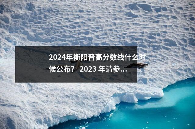 2024年衡阳普高分数线什么时候公布? 2023 年请参阅此表格