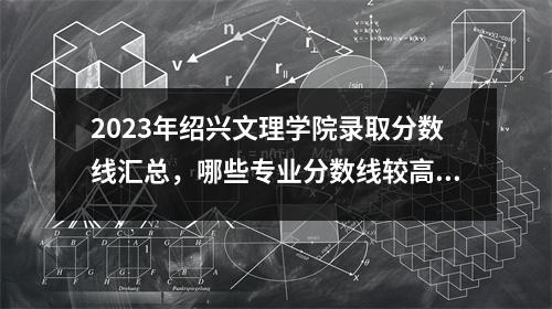 2023年绍兴文理学院录取分数线汇总,哪些专业分数线较高?