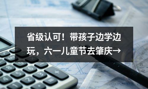 省级认可!带孩子边学边玩,六一儿童节去肇庆→