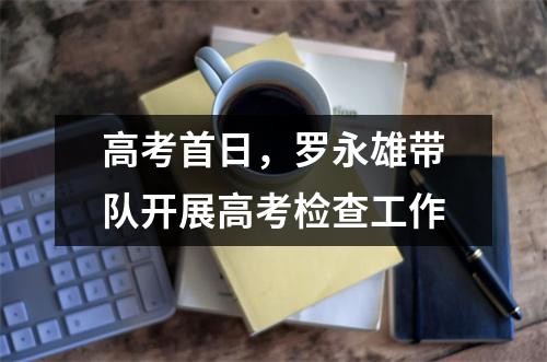 高考首日,罗永雄带队开展高考检查工作
