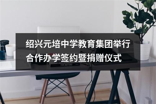 绍兴元培中学教育集团举行合作办学签约暨捐赠仪式