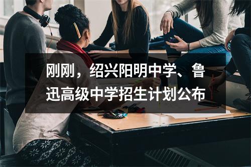 刚刚,绍兴阳明中学、鲁迅高级中学招生计划公布