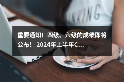 重要通知!四级、六级的成绩即将公布! 2024年上半年CET成绩查询时间确定