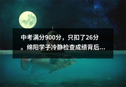 中考满分900分,只扣了26分。绵阳学子冷静检查成绩背后的原因
