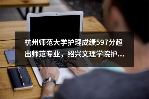 杭州师范大学护理成绩597分超出师范专业,绍兴文理学院护理成绩585分超出临床专业30分。