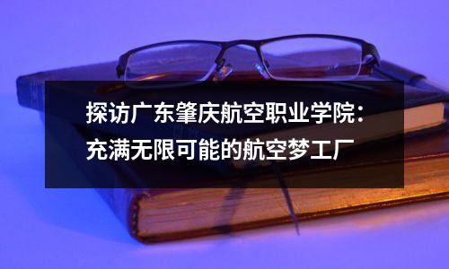 探访广东肇庆航空职业学院:充满无限可能的航空梦工厂