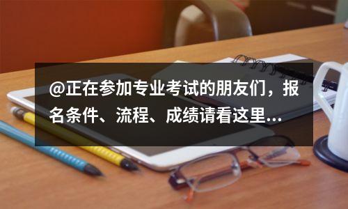 @正在参加专业考试的朋友们,报名条件、流程、成绩请看这里!