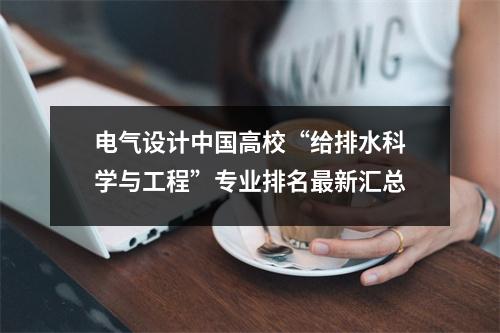 电气设计中国高校“给排水科学与工程”专业排名最新汇总