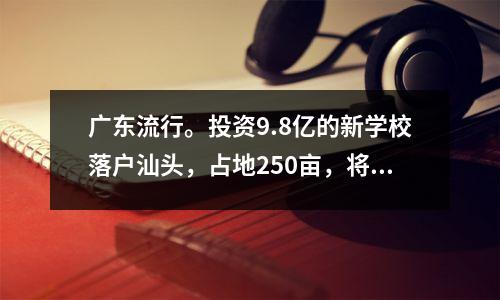 广东流行。投资9.8亿的新学校落户汕头,占地250亩,将于2025年竣工。