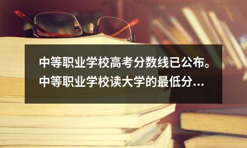 中等职业学校高考分数线已公布。中等职业学校读大学的最低分数要求是多少?