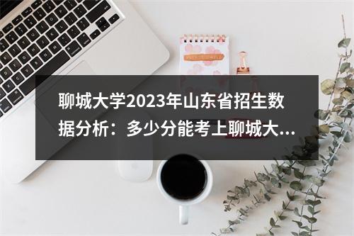 聊城大学2023年山东省招生数据分析:多少分能考上聊城大学?