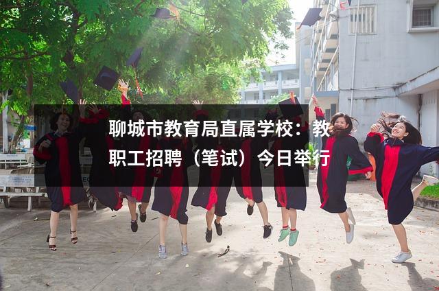 聊城市教育局直属学校:教职工招聘(笔试)今日举行