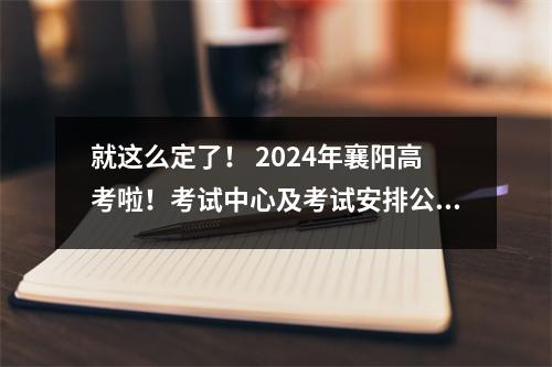 就这么定了! 2024年襄阳高考啦!考试中心及考试安排公布→