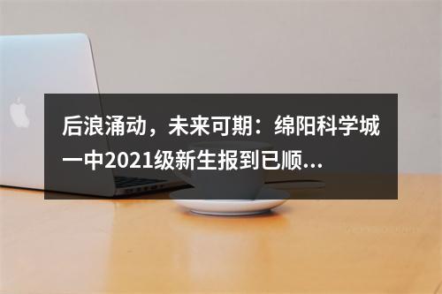 后浪涌动,未来可期:绵阳科学城一中2021级新生报到已顺利完成