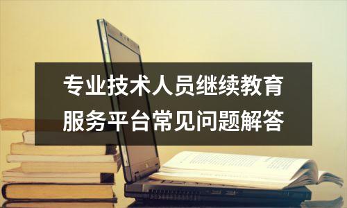 专业技术人员继续教育服务平台常见问题解答