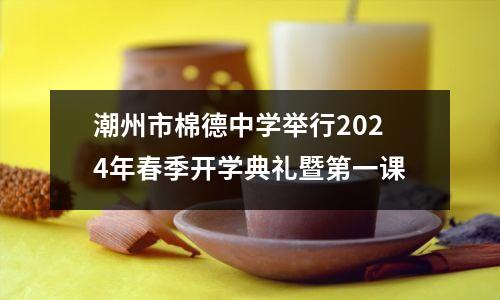 潮州市棉德中学举行2024年春季开学典礼暨第一课
