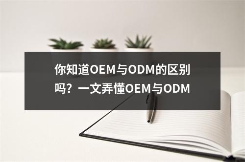 你知道OEM与ODM的区别吗？一文弄懂OEM与ODM