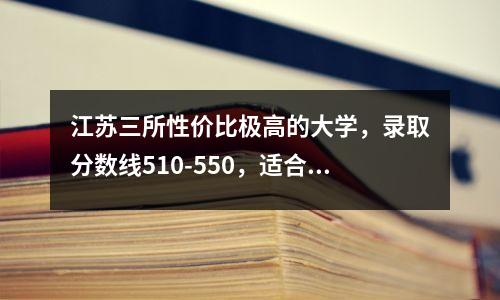 江苏三所性价比极高的大学,录取分数线510-550,适合中等成绩的考生