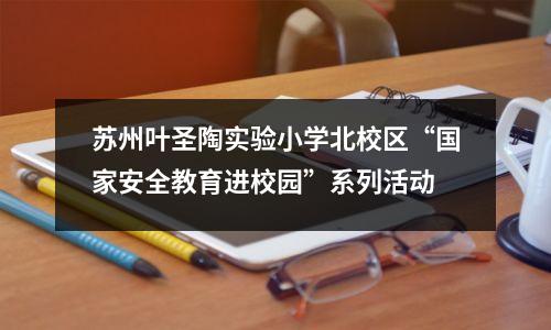 苏州叶圣陶实验小学北校区“国家安全教育进校园”系列活动