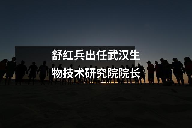 舒红兵出任武汉生物技术研究院院长