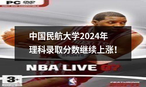 中国民航大学2024年理科录取分数继续上涨!