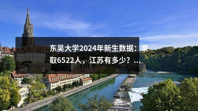 东吴大学2024年新生数据:录取6522人,江苏有多少?哪些高中的学生最多?