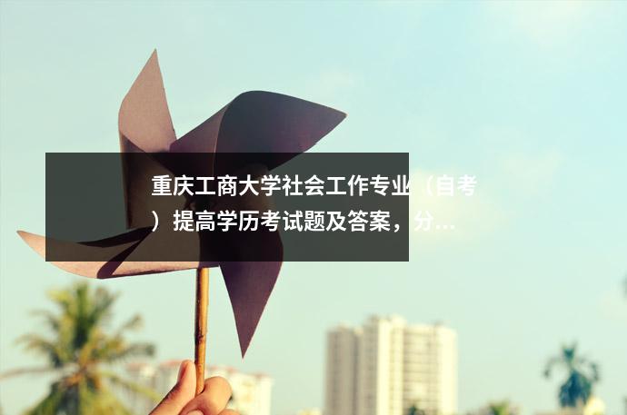 重庆工商大学社会工作专业(自考)提高学历考试题及答案,分享几个