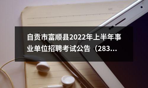自贡市富顺县2022年上半年事业单位招聘考试公告(283人)