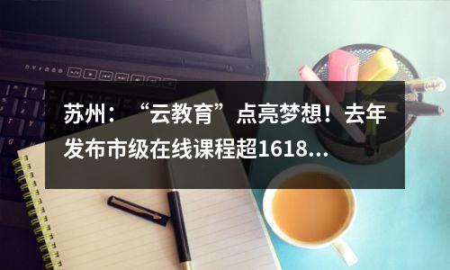 苏州:“云教育”点亮梦想!去年发布市级在线课程超16187门