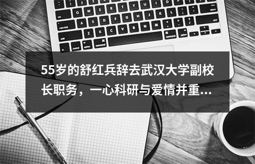 55岁的舒红兵辞去武汉大学副校长职务,一心科研与爱情并重。