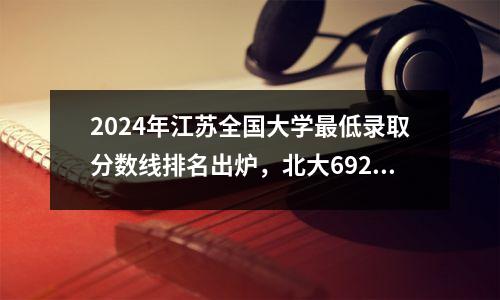 2024年江苏全国大学最低录取分数线排名出炉,北大692、南大661