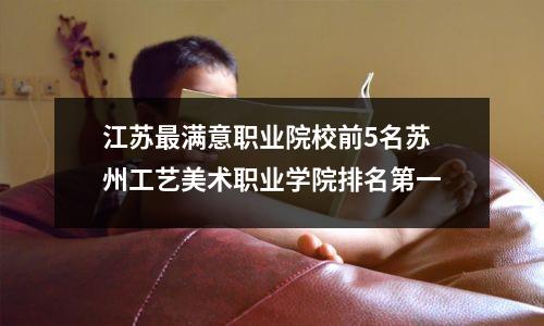 江苏最满意职业院校前5名苏州工艺美术职业学院排名第一