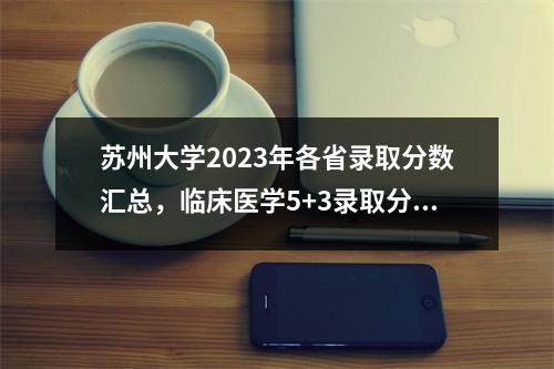 苏州大学2023年各省录取分数汇总,临床医学5+3录取分数最高