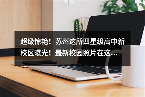 超级惊艳!苏州这所四星级高中新校区曝光!最新校园照片在这里