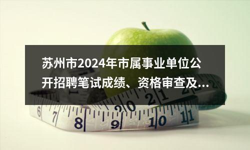 苏州市2024年市属事业单位公开招聘笔试成绩、资格审查及面试公告