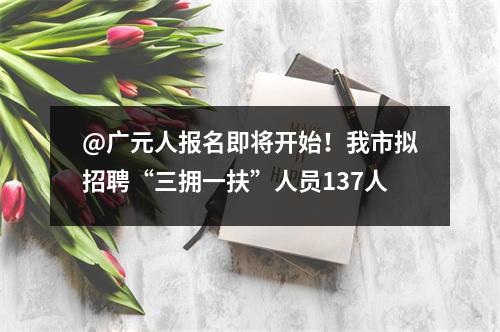 @广元人报名即将开始!我市拟招聘“三拥一扶”人员137人