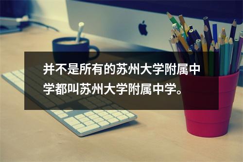 并不是所有的苏州大学附属中学都叫苏州大学附属中学。