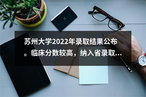 苏州大学2022年录取结果公布。临床分数较高,纳入省录取分数线。