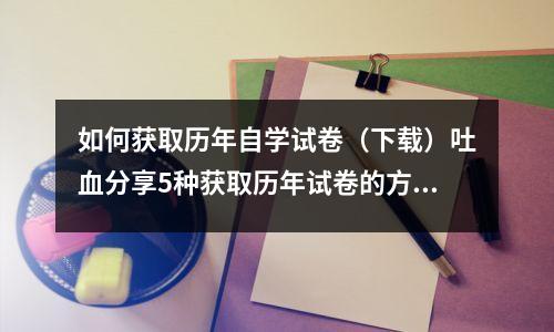 如何获取历年自学试卷(下载)吐血分享5种获取历年试卷的方法