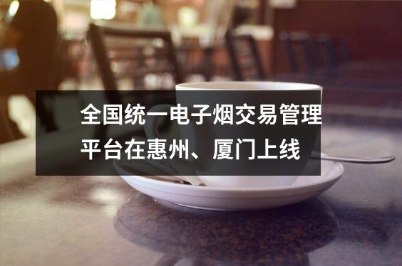全国统一电子烟交易管理平台在惠州、厦门上线