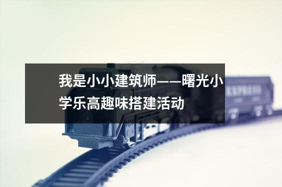 我是小小建筑师——曙光小学乐高趣味搭建活动